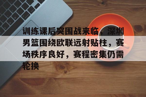 九游官方平台-包含训练课后突围战来临,深圳男篮围绕欧联远射贴柱,赛场秩序良好,赛程密集仍需轮换的词条